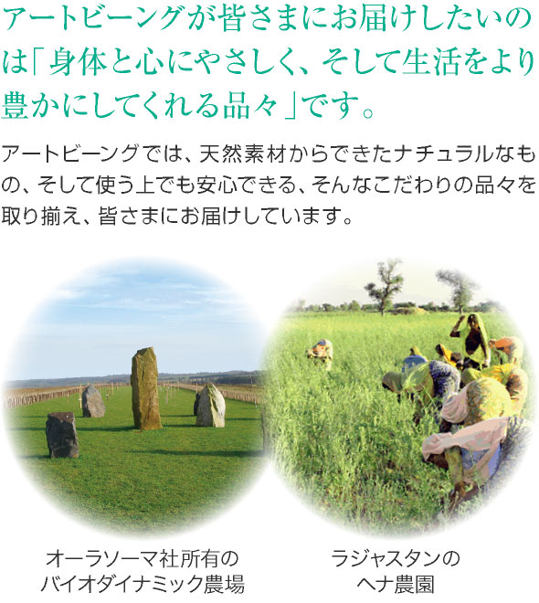 アートビーングが皆さまにお届けしたいのは「身体と心にやさしく、そして生活をより豊かにしてくれる品々」です。アートビーングでは、天然素材からできたナチュラルなもの、そして使う上でも安心できる、そんなこだわりの品々を取り揃え、皆さまにお届けしています。